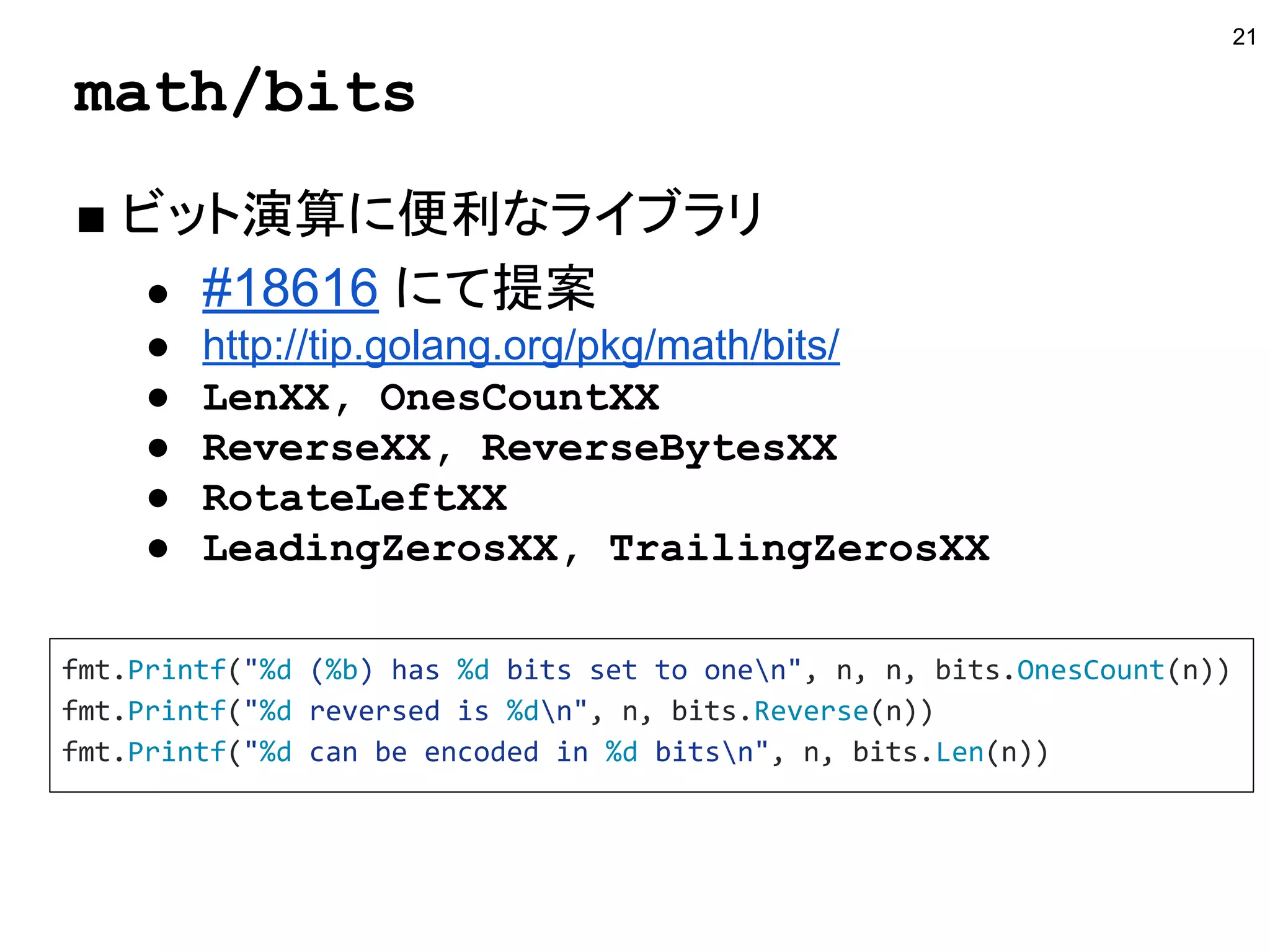 math/bits
■ ビット演算に便利なライブラリ
● #18616 にて提案
● http://tip.golang.org/pkg/math/bits/
● LenXX, OnesCountXX
● ReverseXX, ReverseBytesXX
● RotateLeftXX
● LeadingZerosXX, TrailingZerosXX
21
fmt.Printf("%d (%b) has %d bits set to onen", n, n, bits.OnesCount(n))
fmt.Printf("%d reversed is %dn", n, bits.Reverse(n))
fmt.Printf("%d can be encoded in %d bitsn", n, bits.Len(n))
 