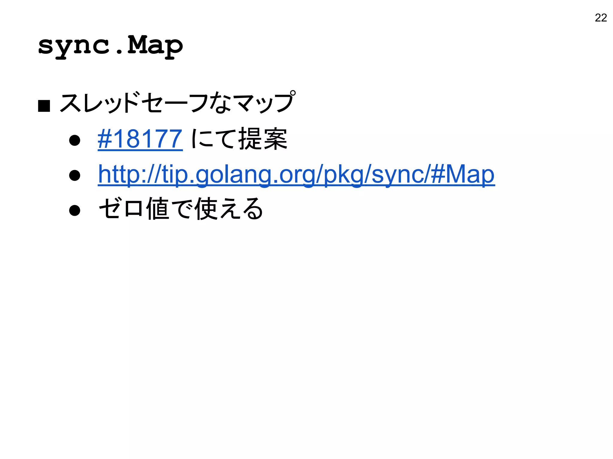 sync.Map
■ スレッドセーフなマップ
● #18177 にて提案
● http://tip.golang.org/pkg/sync/#Map
● ゼロ値で使える
22
 