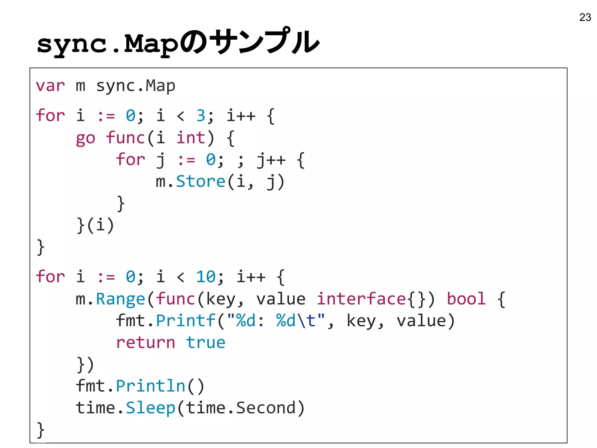 sync.Mapのサンプル
23
var m sync.Map
for i := 0; i < 3; i++ {
go func(i int) {
for j := 0; ; j++ {
m.Store(i, j)
}
}(i)
}
for i := 0; i < 10; i++ {
m.Range(func(key, value interface{}) bool {
fmt.Printf("%d: %dt", key, value)
return true
})
fmt.Println()
time.Sleep(time.Second)
}
 