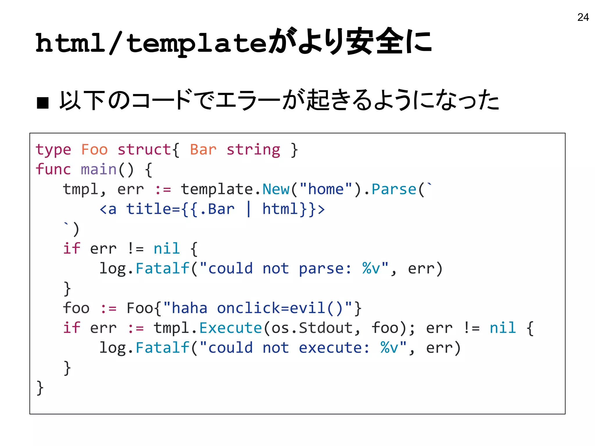 html/templateがより安全に
24
type Foo struct{ Bar string }
func main() {
tmpl, err := template.New("home").Parse(`
<a title={{.Bar | html}}>
`)
if err != nil {
log.Fatalf("could not parse: %v", err)
}
foo := Foo{"haha onclick=evil()"}
if err := tmpl.Execute(os.Stdout, foo); err != nil {
log.Fatalf("could not execute: %v", err)
}
}
■ 以下のコードでエラーが起きるようになった
 