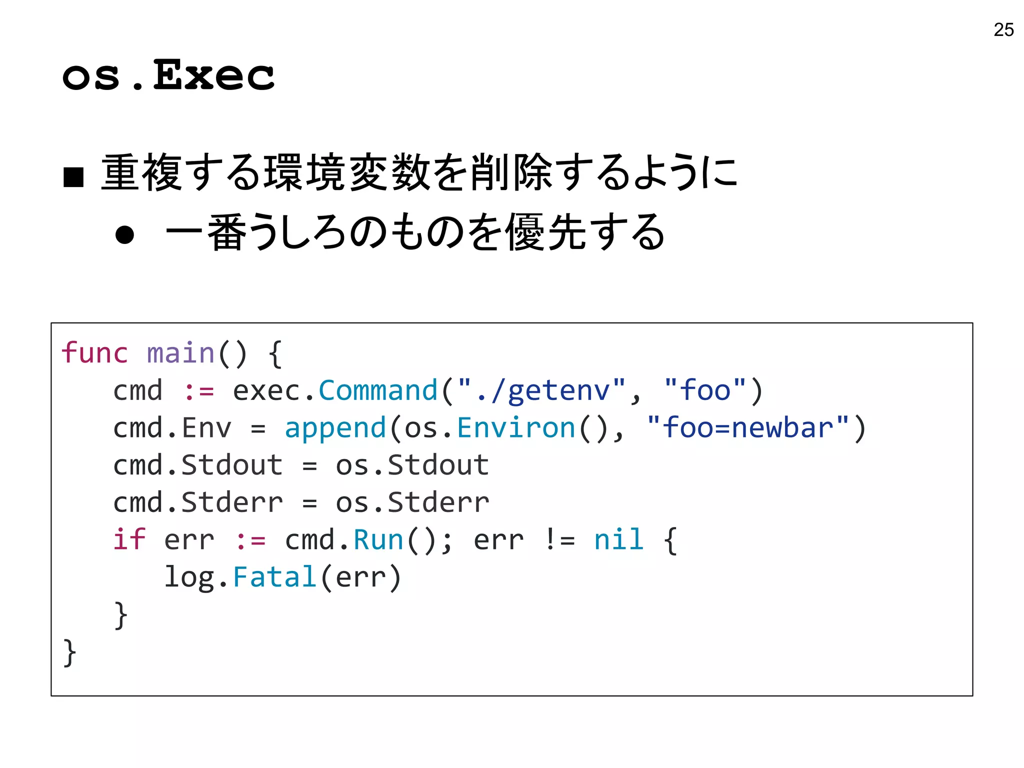 os.Exec
■ 重複する環境変数を削除するように
● 一番うしろのものを優先する
25
func main() {
cmd := exec.Command("./getenv", "foo")
cmd.Env = append(os.Environ(), "foo=newbar")
cmd.Stdout = os.Stdout
cmd.Stderr = os.Stderr
if err := cmd.Run(); err != nil {
log.Fatal(err)
}
}
 