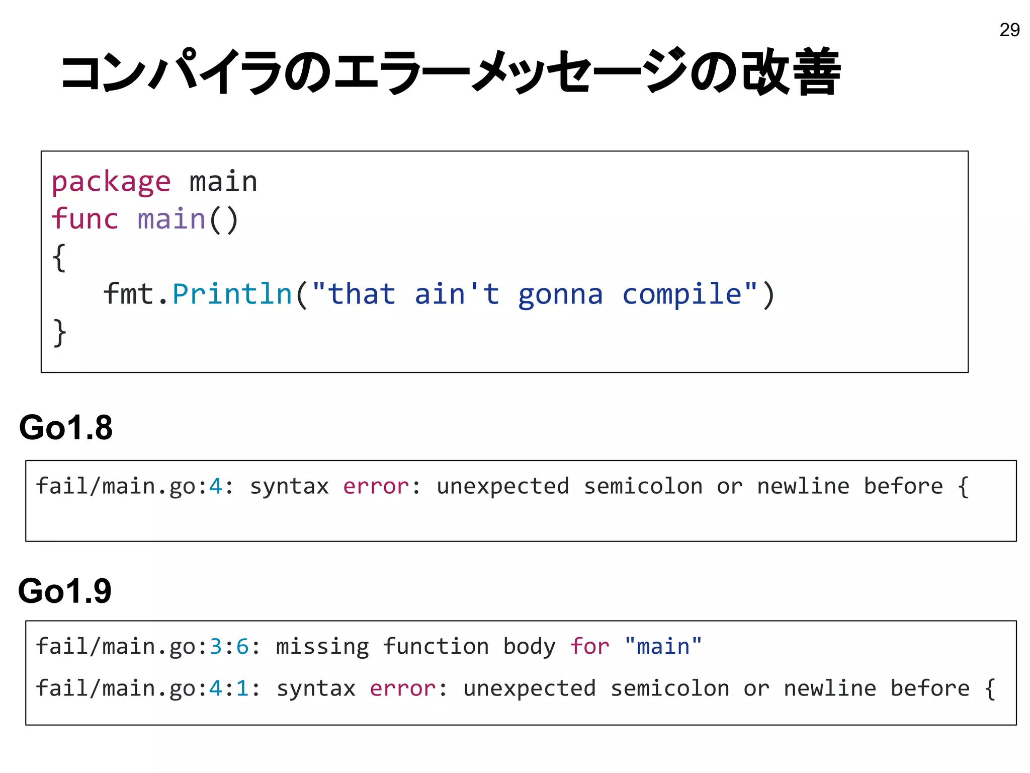 コンパイラのエラーメッセージの改善
29
package main
func main()
{
fmt.Println("that ain't gonna compile")
}
fail/main.go:4: syntax error: unexpected semicolon or newline before {
fail/main.go:3:6: missing function body for "main"
fail/main.go:4:1: syntax error: unexpected semicolon or newline before {
Go1.8
Go1.9
 