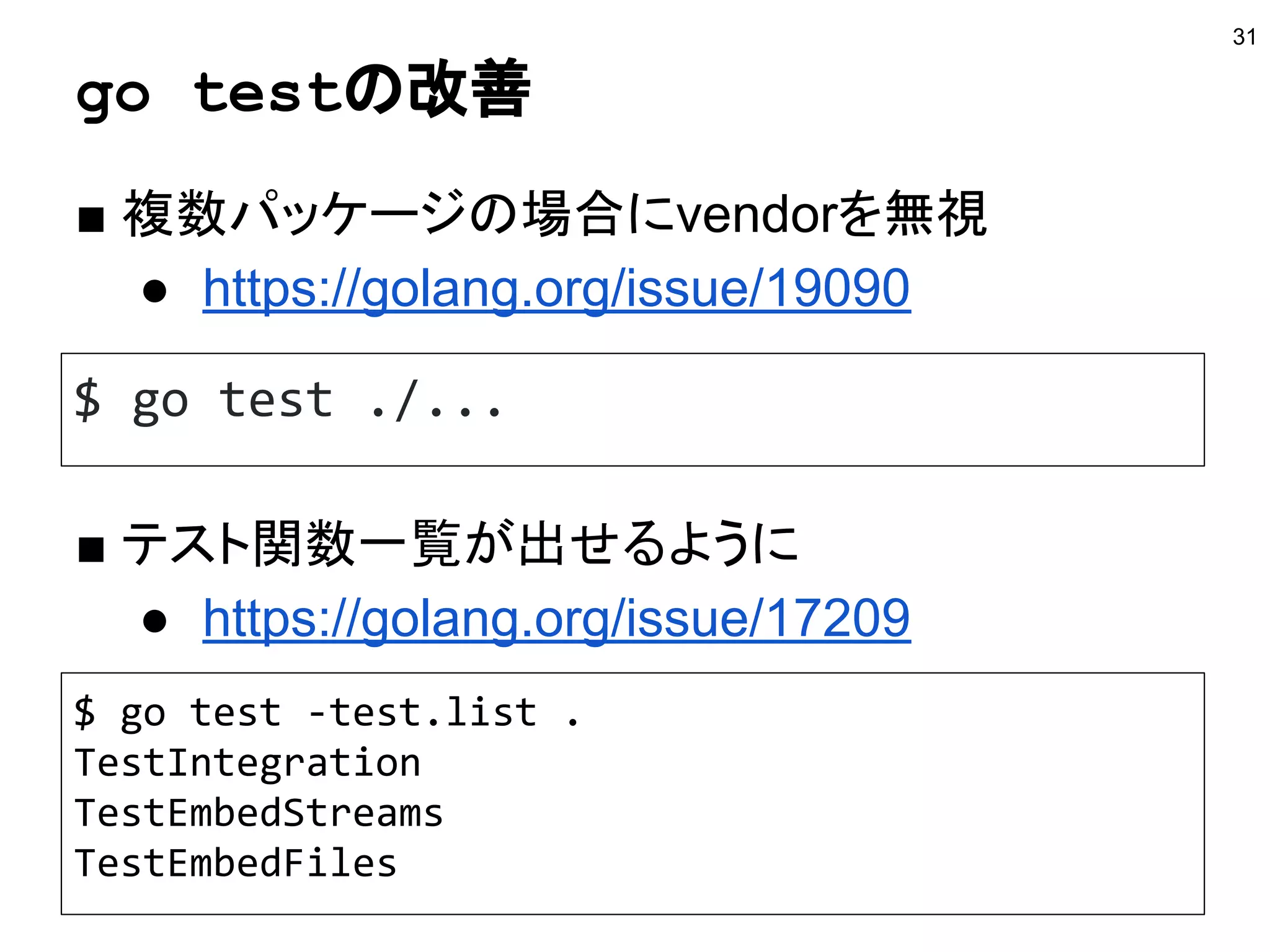 go testの改善
■ 複数パッケージの場合にvendorを無視
● https://golang.org/issue/19090
31
$ go test ./...
■ テスト関数一覧が出せるように
● https://golang.org/issue/17209
$ go test -test.list .
TestIntegration
TestEmbedStreams
TestEmbedFiles
 