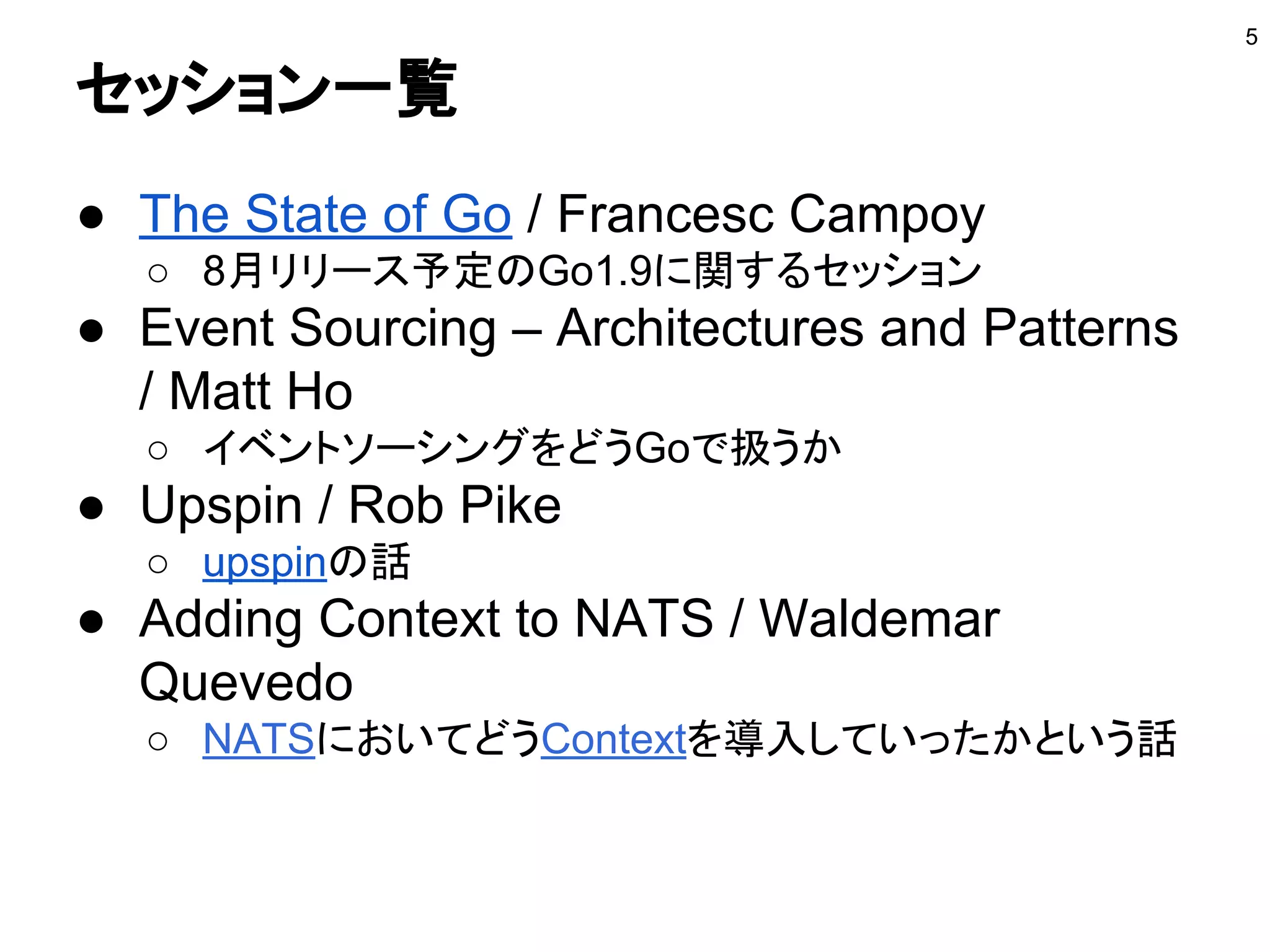 セッション一覧
● The State of Go / Francesc Campoy
○ 8月リリース予定のGo1.9に関するセッション
● Event Sourcing – Architectures and Patterns
/ Matt Ho
○ イベントソーシングをどうGoで扱うか
● Upspin / Rob Pike
○ upspinの話
● Adding Context to NATS / Waldemar
Quevedo
○ NATSにおいてどうContextを導入していったかという話
5
 