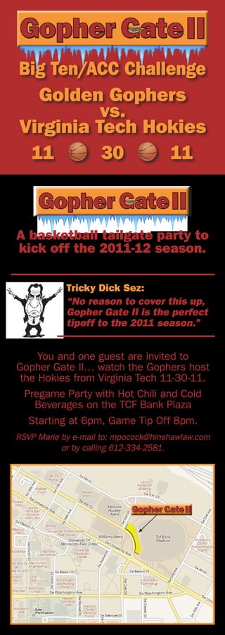 Big Ten/ACC Challenge
  Golden Gophers
          vs.
Virginia Tech Hokies
 11       30     11



A basketball tailgate party to
kick off the 2011-12 season.

            Tricky Dick Sez:
            “No reason to cover this up,
            Gopher Gate II is the perfect
            tipoff to the 2011 season.”


     You and one guest are invited to
Gopher Gate II… watch the Gophers host
 the Hokies from Virginia Tech 11-30-11.
  Pregame Party with Hot Chili and Cold
    Beverages on the TCF Bank Plaza
   Starting at 6pm, Game Tip Off 8pm.
RSVP Marie by e-mail to: mpocock@hinshawlaw.com
           or by calling 612-334-2581.
 