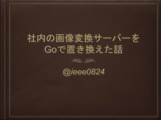 社内の画像変換サーバーを
Goで置き換えた話
@ieee0824
 