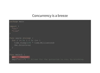 Concurrency is a breeze
package main 
import ( 
  "fmt" 
  "time" 
) 
func say(s string) { 
  for i := 0; i < 5; i++ { 
    time.Sleep(100 * time.Millisecond) 
    fmt.Println(s) 
  } 
} 
func main() { 
  go say("world") 
  say("hello") // Allows for the goroutine to run, by blocking. 
}
 