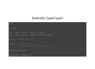 Statically Typed (yay!)
bool 
string 
int  int8  int16  int32  int64 
uint uint8 uint16 uint32 uint64 uintptr 
byte // alias for uint8 
rune // alias for int32 
     // represents a Unicode code point 
float32 float64 
complex64 complex128 
 