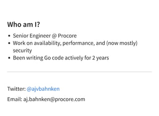 Who am I?
Senior Engineer @ Procore
Work on availability, performance, and (now mostly)
security
Been writing Go code actively for 2 years
Twitter:
Email: aj.bahnken@procore.com
@ajvbahnken
 