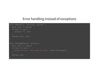 Error handling instead of exceptions
func MyFunc() (string, error) { 
  str, err := run() 
  if err != nil { 
    return "", err 
  } 
  return str, nil 
} 
func MustMyFunc() string { 
  str, err := run() 
  if err != nil { 
    panic("run() returned an err: "+err.String()) 
  } 
  return str 
} 
 