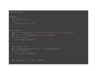 package main 
import ( 
  "database/sql" 
  "fmt" 
  _ "github.com/lib/pq" 
) 
func main() { 
  dbUrl := "postgres://postgres@localhost:5432/postgres" 
  db, err := sql.Open("postgres", dbUrl) 
  if err != nil { 
    panic(err.String()) 
  } 
  var result int 
  err = db.QueryRow('SELECT 1').Scan(&result) 
  if err != nil { 
    panic(err.String()) 
  } 
  fmt.Printf("1 == %d", result) 
} 
 