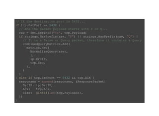 // If the destination port is 5432... 
if tcp.DstPort == 5432 { 
  // And the packet payload starts with P or Q... 
  raw = fmt.Sprintf("%s", tcp.Payload) 
  if strings.HasPrefix(raw, "P") || strings.HasPrefix(raw, "Q") { 
    // It is a Parse or Query packet, therefore it contains a Query 
    combinedQueryMetrics.Add( 
      metrics.New( 
        NormalizeQuery(raw), 
        1, 
        ip.SrcIP, 
        tcp.Seq, 
      ), 
    ) 
  } 
} else if tcp.SrcPort == 5432 && tcp.ACK { 
  responses = append(responses, &ResponsePacket{
    DstIP: ip.DstIP, 
    Ack:   tcp.Ack, 
    Size:  uint64(len(tcp.Payload)), 
  }) 
} 
 