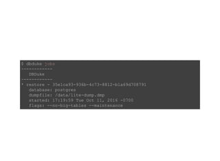 $ dbduke jobs 
­­­­­­­­­­­­ 
   DBDuke 
­­­­­­­­­­­­ 
* restore ­ 35e1ca93­936b­4c73­8812­b1a69d708791 
   database: postgres 
   dumpfile: /data/lite­dump.dmp 
   started: 17:19:59 Tue Oct 11, 2016 ­0700 
   flags: ­­no­big­tables ­­maintenance 
 