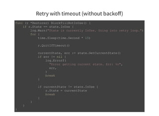 Retry with timeout (without backoﬀ)
func (r *Restorer) BlockTillNotInUse() { 
    if r.State == state.InUse { 
        log.Warn("State is currently InUse. Going into retry loop.") 
        for { 
            time.Sleep(time.Second * 15) 
            r.QuitIfTimeout() 
            currentState, err := state.GetCurrentState() 
            if err != nil { 
                log.Errorf( 
                  "Error getting current state. Err: %v", 
                  err, 
                ) 
                break 
            } 
            if currentState != state.InUse { 
                r.State = currentState 
                break 
            } 
        } 
    } 
} 
 