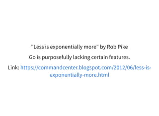 "Less is exponentially more" by Rob Pike
Go is purposefully lacking certain features.
Link: https://commandcenter.blogspot.com/2012/06/less-is-
exponentially-more.html
 