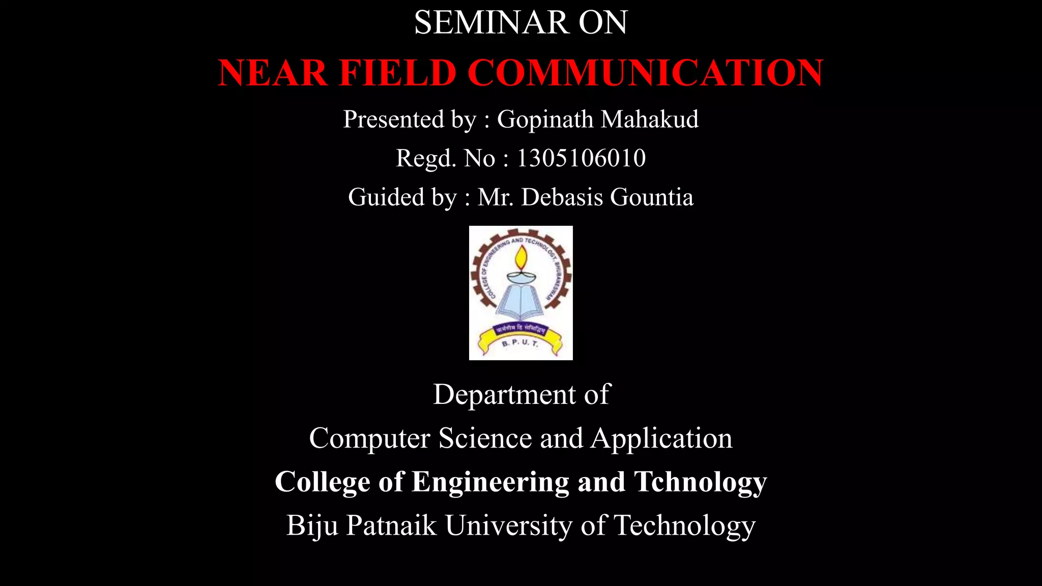 SEMINAR ON
NEAR FIELD COMMUNICATION
Presented by : Gopinath Mahakud
Regd. No : 1305106010
Guided by : Mr. Debasis Gountia
Department of
Computer Science and Application
College of Engineering and Tchnology
Biju Patnaik University of Technology
 