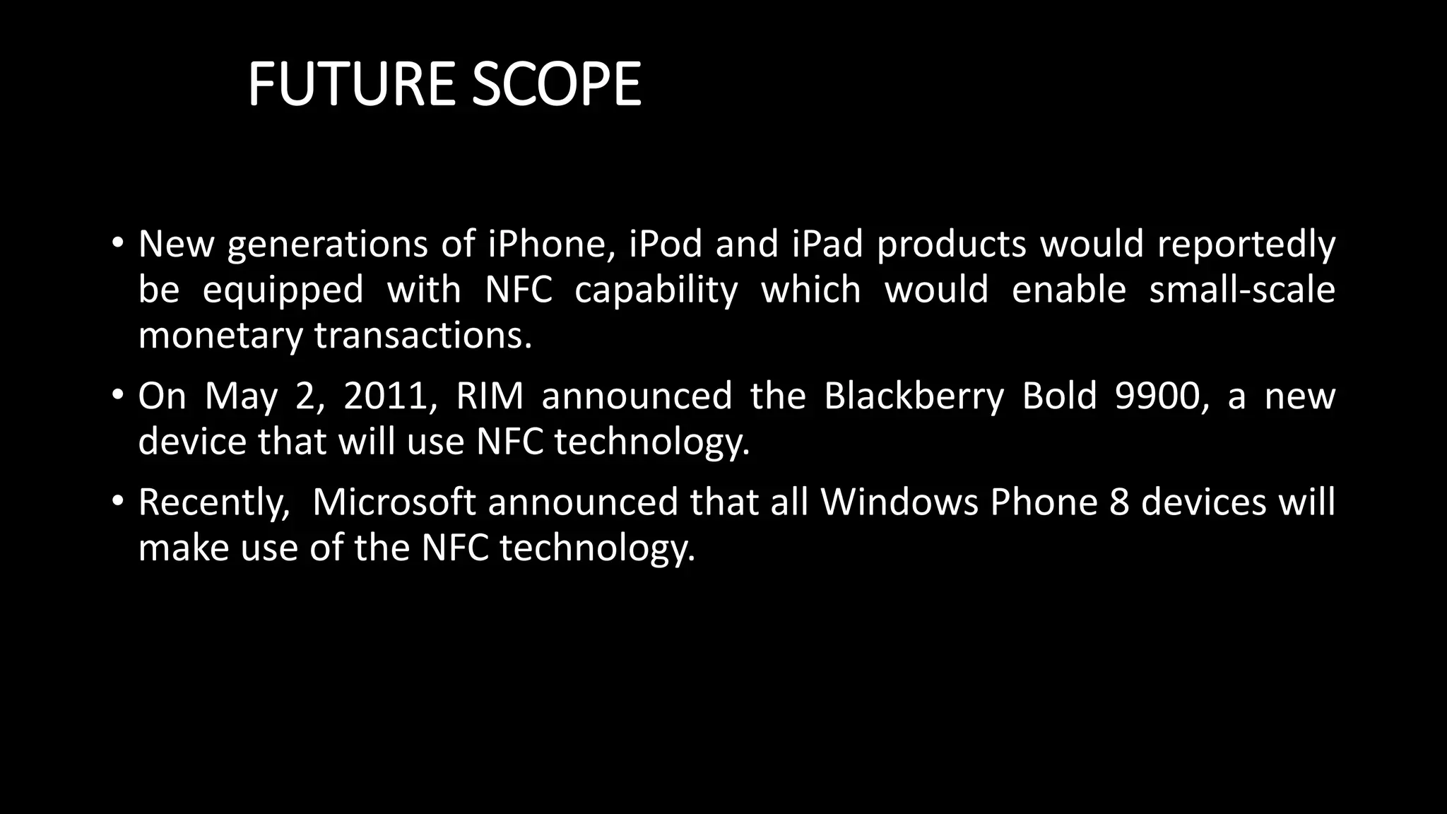 FUTURE SCOPE
• New generations of iPhone, iPod and iPad products would reportedly
be equipped with NFC capability which would enable small-scale
monetary transactions.
• On May 2, 2011, RIM announced the Blackberry Bold 9900, a new
device that will use NFC technology.
• Recently, Microsoft announced that all Windows Phone 8 devices will
make use of the NFC technology.
 