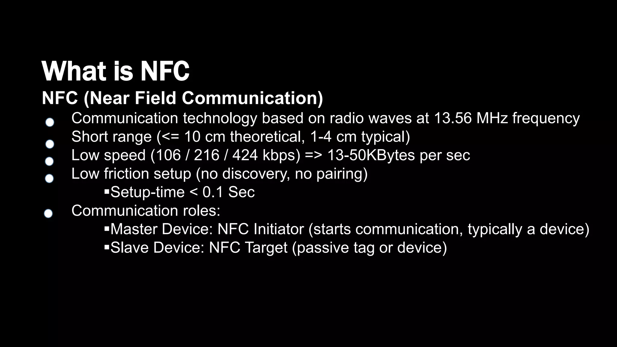 What is NFC
NFC (Near Field Communication)
Communication technology based on radio waves at 13.56 MHz frequency
Short range (<= 10 cm theoretical, 1-4 cm typical)
Low speed (106 / 216 / 424 kbps) => 13-50KBytes per sec
Low friction setup (no discovery, no pairing)
Setup-time < 0.1 Sec
Communication roles:
Master Device: NFC Initiator (starts communication, typically a device)
Slave Device: NFC Target (passive tag or device)
 
