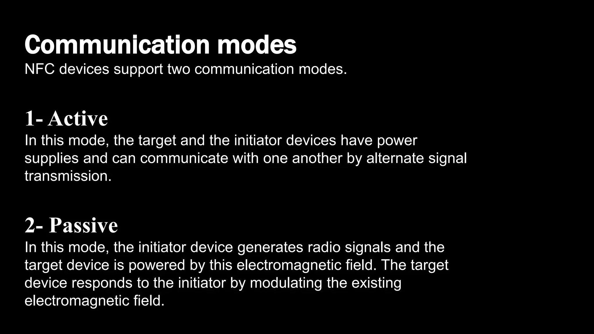 Communication modes
NFC devices support two communication modes.
1- Active
In this mode, the target and the initiator devices have power
supplies and can communicate with one another by alternate signal
transmission.
2- Passive
In this mode, the initiator device generates radio signals and the
target device is powered by this electromagnetic field. The target
device responds to the initiator by modulating the existing
electromagnetic field.
 