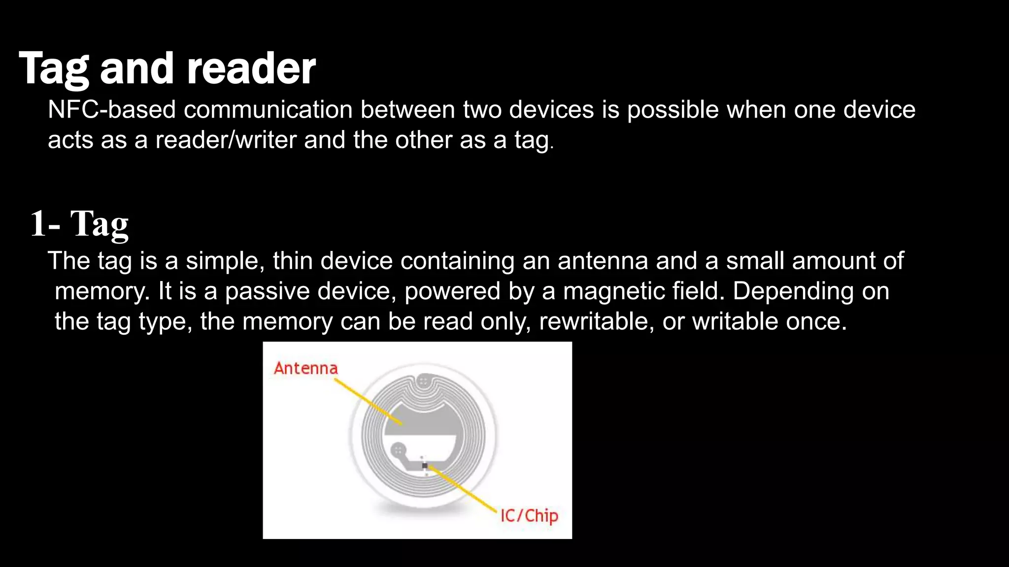 Tag and reader
NFC-based communication between two devices is possible when one device
acts as a reader/writer and the other as a tag.
1- Tag
The tag is a simple, thin device containing an antenna and a small amount of
memory. It is a passive device, powered by a magnetic field. Depending on
the tag type, the memory can be read only, rewritable, or writable once.
 