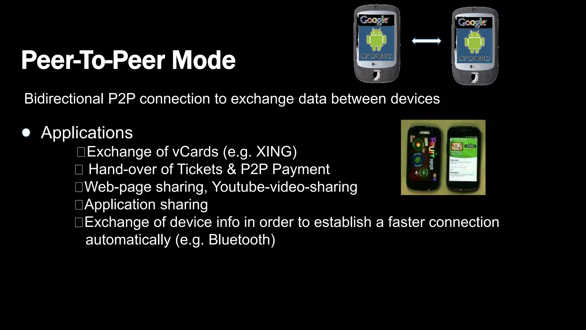 Peer-To-Peer Mode
Bidirectional P2P connection to exchange data between devices
Applications
Exchange of vCards (e.g. XING)
Hand-over of Tickets & P2P Payment
Web-page sharing, Youtube-video-sharing
Application sharing
Exchange of device info in order to establish a faster connection
automatically (e.g. Bluetooth)
 