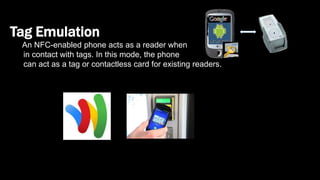 Tag Emulation
An NFC-enabled phone acts as a reader when
in contact with tags. In this mode, the phone
can act as a tag or contactless card for existing readers.
 