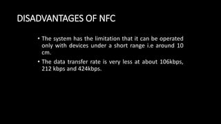 DISADVANTAGES OF NFC
• The system has the limitation that it can be operated
only with devices under a short range i.e around 10
cm.
• The data transfer rate is very less at about 106kbps,
212 kbps and 424kbps.
 
