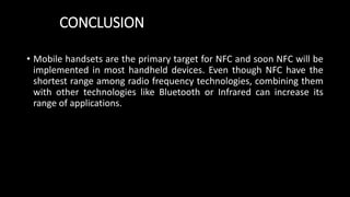 CONCLUSION
• Mobile handsets are the primary target for NFC and soon NFC will be
implemented in most handheld devices. Even though NFC have the
shortest range among radio frequency technologies, combining them
with other technologies like Bluetooth or Infrared can increase its
range of applications.
 