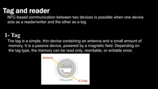 Tag and reader
NFC-based communication between two devices is possible when one device
acts as a reader/writer and the other as a tag.
1- Tag
The tag is a simple, thin device containing an antenna and a small amount of
memory. It is a passive device, powered by a magnetic field. Depending on
the tag type, the memory can be read only, rewritable, or writable once.
 