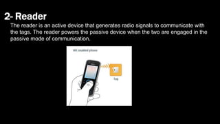 2- Reader
The reader is an active device that generates radio signals to communicate with
the tags. The reader powers the passive device when the two are engaged in the
passive mode of communication.
 