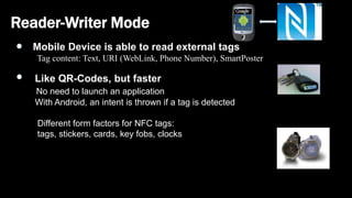 Reader-Writer Mode
Mobile Device is able to read external tags
Tag content: Text, URI (WebLink, Phone Number), SmartPoster
Like QR-Codes, but faster
No need to launch an application
With Android, an intent is thrown if a tag is detected
Different form factors for NFC tags:
tags, stickers, cards, key fobs, clocks
 