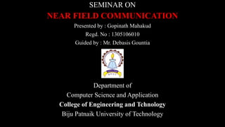 SEMINAR ON
NEAR FIELD COMMUNICATION
Presented by : Gopinath Mahakud
Regd. No : 1305106010
Guided by : Mr. Debasis Gountia
Department of
Computer Science and Application
College of Engineering and Tchnology
Biju Patnaik University of Technology
 