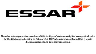 The offer price represents a premium of 48% to Algoma's volume weighted average stock price
for the 20-day period ending on February 14, 2007 when Algoma confirmed that it was in
discussions regarding a potential transaction.
 