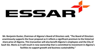 Mr. Benjamin Duster, Chairman of Algoma's Board of Directors said, "The Board of Directors
unanimously supports the Essar proposal as it reflects a significant premium to the historical
share price of Algoma. This transaction will also benefit Algoma's employees and the City of
Sault Ste. Marie as it will result in new ownership that is committed to investment in Algoma's
facilities to support growth and business sustainability."
 