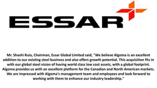 Mr. Shashi Ruia, Chairman, Essar Global Limited said, "We believe Algoma is an excellent
addition to our existing steel business and also offers growth potential. This acquisition fits in
with our global steel vision of having world class low cost assets, with a global footprint.
Algoma provides us with an excellent platform for the Canadian and North American markets.
We are impressed with Algoma's management team and employees and look forward to
working with them to enhance our industry leadership."
 