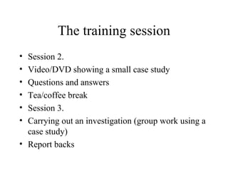 The training session Session 2. Video/DVD showing a small case study Questions and answers Tea/coffee break Session 3. Carrying out an investigation (group work using a case study) Report backs 