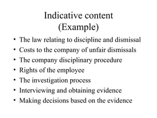 Indicative content (Example) The law relating to discipline and dismissal Costs to the company of unfair dismissals The company disciplinary procedure Rights of the employee The investigation process Interviewing and obtaining evidence Making decisions based on the evidence 