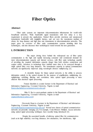 Fiber Optics
Abstract
Fiber optic systems are important telecommunication infrastructure for world-wide
broadband networks. Wide bandwidth signal transmission with low delay is a key
requirement in present day applications. Optical fibers provide enormous and unsurpassed
transmission bandwidth with negligible latency, and are now the ransmission medium of
choice for long distance and high data rate transmission in telecommunication networks. This
paper gives an overview of fiber optic communication systems including their key
technologies, and also discusses their technological trend towards the next generation.
I. INTRODUCTION
The major driving force behind the widespread use of fiber optics
communication is the high and rapidly increasing consumer and commercial demand for
more telecommunication capacity and internet services, with fiber optic technology capable
of providing the required information capacity (larger than both wireless connections and
copper cable). Advances in technology have enabled more data to be conveyed through a
single optical fiber over long distances. The transmission capacity in optical communication
networks are significantly improved using wavelength division multiplexing [1].
A desirable feature for future optical networks is the ability to process
information entirely in the optical domain for the purpose of amplification, multiplexing, de-
multiplexing, switching, filtering, and correlation, since optical signal processing is more
efficient than electrical signal processing.
Francis Idachaba is a senior lecturer in the Department of Electrical and
Information Engineering, Covenant University, Nigeria (e-mail:
francis.idachaba@covenantuniversity.edu.ng).
Dike U. Ike is a post-graduate student in the Department of Electrical and
Information Engineering, Covenant University, Nigeria (e-mail:
engineerdikeike@yahoo.com).
Orovwode Hope is a Lecturer in the Department of Electrical and Information
Engineering, Covenant University, Nigeria (e-mail:
orovwode.hope@covenantuniversity.edu.ng). Several new classes of optical communication
networks are presently emerging [2]. For example, Code Division Multiple Access networks
using optical signal processing techniques have recently being introduced [3].
Despite the associated benefits of utilizing optical fiber for communication
(such as its high reliability over long distances, low attenuation, low interference, high
 