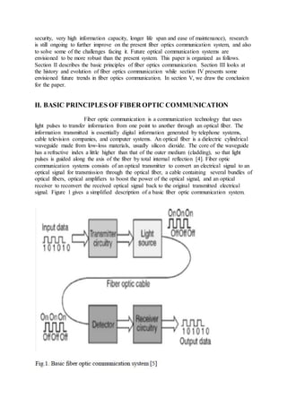 security, very high information capacity, longer life span and ease of maintenance), research
is still ongoing to further improve on the present fiber optics communication system, and also
to solve some of the challenges facing it. Future optical communication systems are
envisioned to be more robust than the present system. This paper is organized as follows.
Section II describes the basic principles of fiber optics communication. Section III looks at
the history and evolution of fiber optics communication while section IV presents some
envisioned future trends in fiber optics communication. In section V, we draw the conclusion
for the paper.
II. BASIC PRINCIPLES OF FIBER OPTIC COMMUNICATION
Fiber optic communication is a communication technology that uses
light pulses to transfer information from one point to another through an optical fiber. The
information transmitted is essentially digital information generated by telephone systems,
cable television companies, and computer systems. An optical fiber is a dielectric cylindrical
waveguide made from low-loss materials, usually silicon dioxide. The core of the waveguide
has a refractive index a little higher than that of the outer medium (cladding), so that light
pulses is guided along the axis of the fiber by total internal reflection [4]. Fiber optic
communication systems consists of an optical transmitter to convert an electrical signal to an
optical signal for transmission through the optical fiber, a cable containing several bundles of
optical fibers, optical amplifiers to boost the power of the optical signal, and an optical
receiver to reconvert the received optical signal back to the original transmitted electrical
signal. Figure 1 gives a simplified description of a basic fiber optic communication system.
 