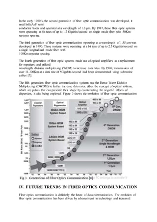 In the early 1980’s, the second generation of fiber optic communication was developed, it
used InGaAsP semi
conductor lasers and operated at a wavelength of 1.3 μm. By 1987, these fiber optic systems
were operating at bit rates of up to 1.7 Gigabits/second on single mode fiber with 50Km
repeater spacing.
The third generation of fiber optic communication operating at a wavelength of 1.55 μm was
developed in 1990. These systems were operating at a bit rate of up to 2.5 Gigabits/second on
a single longitudinal mode fiber with
100Km repeater spacing.
The fourth generation of fiber optic systems made use of optical amplifiers as a replacement
for repeaters, and utilized
wavelength division multiplexing (WDM) to increase data rates. By 1996, transmission of
over 11,300Km at a data rate of 5Gigabits/second had been demonstrated using submarine
cables [7].
The fifth generation fiber optic communication systems use the Dense Wave Division
Multiplexing (DWDM) to further increase data rates. Also, the concept of optical solitons,
which are pulses that can preserve their shape by counteracting the negative effects of
dispersion, is also being explored. Figure 3 shows the evolution of fiber optic communication
IV. FUTURE TRENDS IN FIBER OPTICS COMMUNICATION
Fiber optics communication is definitely the future of data communication. The evolution of
fiber optic communication has been driven by advancement in technology and increased
 
