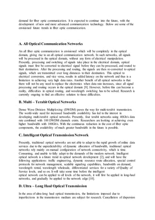 demand for fiber optic communication. It is expected to continue into the future, with the
development of new and more advanced communication technology. Below are some of the
envisioned future trends in fiber optic communication.
A. All Optical Communication Networks
An all fiber optic communication is envisioned which will be completely in the optical
domain, giving rise to an all optical communication network. In such networks, all signals
will be processed in the optical domain, without any form of electrical manipulation.
Presently, processing and switching of signals take place in the electrical domain, optical
signals must first be converted to electrical signal before they can be processed, and routed to
their destination. After the processing and routing, the signals are then re-converted to optical
signals, which are transmitted over long distances to their destination. This optical to
electrical conversion, and vice versa, results in added latency on the network and thus is a
limitation to achieving very high data rates. Another benefit of all optical networks is that
there will not be any need to replace the electronics when data rate increases, since all signal
processing and routing occurs in the optical domain [9]. However, before this can become a
reality, difficulties in optical routing, and wavelength switching has to be solved. Research is
currently ongoing to find an effective solution to these difficulties.
B. Multi – Terabit Optical Networks
Dense Wave Division Multiplexing (DWDM) paves the way for multi-terabit transmission.
The world-wide need for increased bandwidth availability has led to the interest in
developing multi-terabit optical networks. Presently, four terabit networks using 40Gb/s data
rate combined with 100 DWDM channels exists. Researchers are looking at achieving even
higher bandwidth with 100Gb/s. With the continuous reduction in the cost of fiber optic
components, the availability of much greater bandwidth in the future is possible.
C. Intelligent Optical TransmissionNetwork
Presently, traditional optical networks are not able to adapt to the rapid growth of online data
services due to the unpredictability of dynamic allocation of bandwidth, traditional optical
networks rely mainly on manual configuration of network connectivity, which is time.
Consuming, and unable to fully adapt to the demands of the modern network. Intelligent
optical network is a future trend in optical network development [2], and will have the
following applications: traffic engineering, dynamic resource route allocation, special control
protocols for network management, scalable signaling capabilities, bandwidth on demand,
wavelength rental, wavelength wholesale, differentiated services for a variety of Quality of
Service levels, and so on. It will take some time before the intelligent
optical network can be applied to all levels of the network, it will first be applied in long-haul
networks, and gradually be applied to the network edge [10].
D. Ultra – Long Haul Optical Transmission
In the area of ultra-long haul optical transmission, the limitations imposed due to
imperfections in the transmission medium are subject for research. Cancellation of dispersion
 