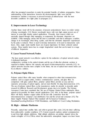 effect has prompted researchers to study the potential benefits of solution propagation. More
understanding of the interactions between the electromagnetic light wave and the
transmission medium is necessary to proceed towards an infrastructure with the most
favorable conditions for a light pulse to propagate [11].
E. Improvements in LaserTechnology
Another future trend will be the extension of present semiconductor lasers to a wider variety
of lasing wavelengths [12]. Shorter wavelength lasers with very high output powers are of
interest in some high density optical applications. Presently, laser sources which are
spectrally shaped through chirp managing to compensate for chromatic dispersion are
available. Chirp managing means that the laser is controlled such that it undergoes a sudden
change in its wavelength when firing a pulse, such that the chromatic dispersion experienced
by the pulse is reduced. There is need to develop instruments to be used to characterize such
lasers. Also, single mode tunable lasers are of great importance for future coherent optical
systems. These tunable lasers lase in a single longitudinal mode that can be tuned to a range
of different frequencies
.
F. LaserNeural Network Nodes
The laser neural network is an effective option for the realization of optical network nodes.
A dedicated hardware
configuration working in the optical domain and the use of ultra-fast photonic sections is
expected to further improve the capacity and speed of telecommunication networks [12]. As
optical networks become more complex in the future, the use of optical laser neural nodes can
be an effective solution.
G. Polymer Optic Fibers
Polymer optical fibers offer many benefits when compared to other data communication
solutions such as copper cables, wireless communication systems, and glass fiber. In
comparison with glass optical fibers, polymer optical fibers provide an easy and less
expensive processing of optical signals, and are more flexible for plug interconnections [13].
The use of polymer optical fibers as the transmission media for aircrafts is presently under
research by different Research and Development groups due to its benefits. The German
Aerospace Center have concluded that “the use of Polymer Optical Fibers multimedia fibers
appears to be possible for future aircraft applications [14]. Also, in the future, polymer optical
fibers will likely displace copper cables for the last mile connection from the
telecommunication company’s last distribution box and the served end consumer [15]. The
future Gigabit Polymer Optical Fiber standard will be based on Tomlinson-
HarashimaPrecoding,Multilevel PAM Modulation, and Multilevel Coset Coding Modulation.
H. High – Altitude Platforms
Presently, optical inter satellite links and orbit-to-ground links exists [16], the latter suffering
from unfavorable weather conditions [17]. Current research explores optical communication
to and from high altitude platforms. High altitude platforms are airships situated above the
clouds at heights of 16 to 25Km, where the unfavorable atmospheric impact on a laser beam
 