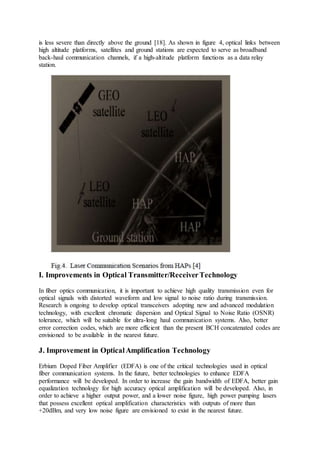 is less severe than directly above the ground [18]. As shown in figure 4, optical links between
high altitude platforms, satellites and ground stations are expected to serve as broadband
back-haul communication channels, if a high-altitude platform functions as a data relay
station.
I. Improvements in Optical Transmitter/ReceiverTechnology
In fiber optics communication, it is important to achieve high quality transmission even for
optical signals with distorted waveform and low signal to noise ratio during transmission.
Research is ongoing to develop optical transceivers adopting new and advanced modulation
technology, with excellent chromatic dispersion and Optical Signal to Noise Ratio (OSNR)
tolerance, which will be suitable for ultra-long haul communication systems. Also, better
error correction codes, which are more efficient than the present BCH concatenated codes are
envisioned to be available in the nearest future.
J. Improvement in OpticalAmplification Technology
Erbium Doped Fiber Amplifier (EDFA) is one of the critical technologies used in optical
fiber communication systems. In the future, better technologies to enhance EDFA
performance will be developed. In order to increase the gain bandwidth of EDFA, better gain
equalization technology for high accuracy optical amplification will be developed. Also, in
order to achieve a higher output power, and a lower noise figure, high power pumping lasers
that possess excellent optical amplification characteristics with outputs of more than
+20dBm, and very low noise figure are envisioned to exist in the nearest future.
 