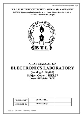 1 BTL Institute of Technology EEE Dept.
15EEL 34 Electronics Laboratory Manual
B T L INSTITUTE OF TECHNOLOGY & MANAGEMENT
No.259/B, Bommasandhra Industrial Area , Hosur Road, Bangalore- 560 099
Ph: 080- 27832379, (EEE Dept)
A LAB MANUAL ON
ELECTRONICS LABORATORY
(Analog & Digital)
Subject Code: 15EEL37
(As per VTU Syllabus CBCS )
PREPERAED BY GOPINATH.B.L
APPROVED BY HOD EEE Dept.
 