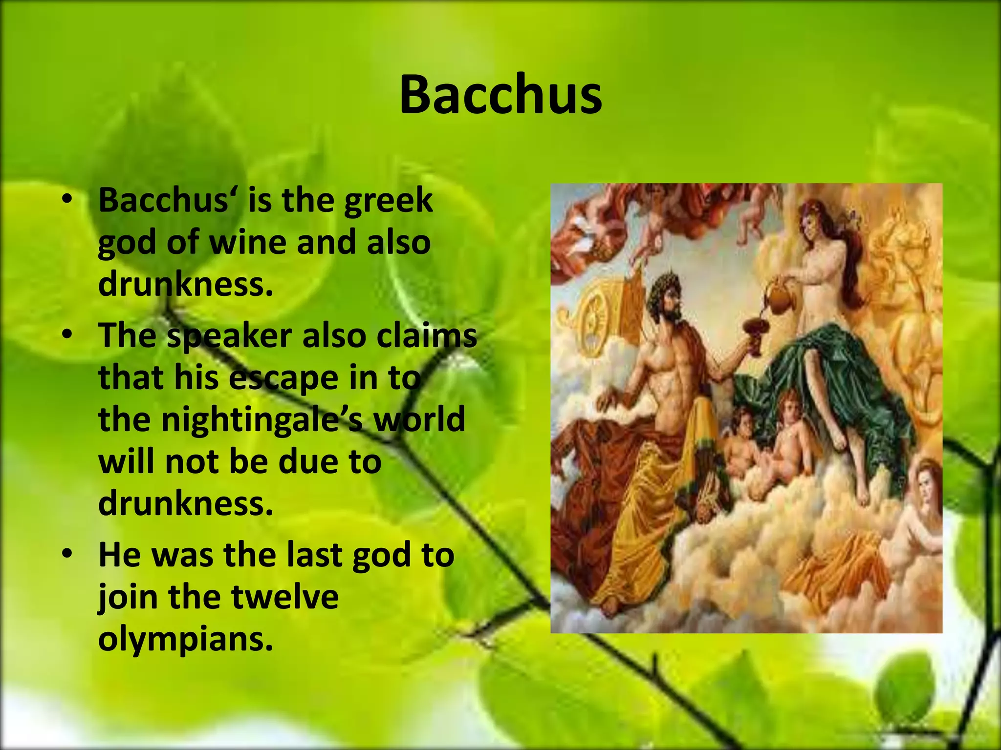 Bacchus
• Bacchus‘ is the greek
god of wine and also
drunkness.
• The speaker also claims
that his escape in to
the nightingale’s world
will not be due to
drunkness.
• He was the last god to
join the twelve
olympians.
 