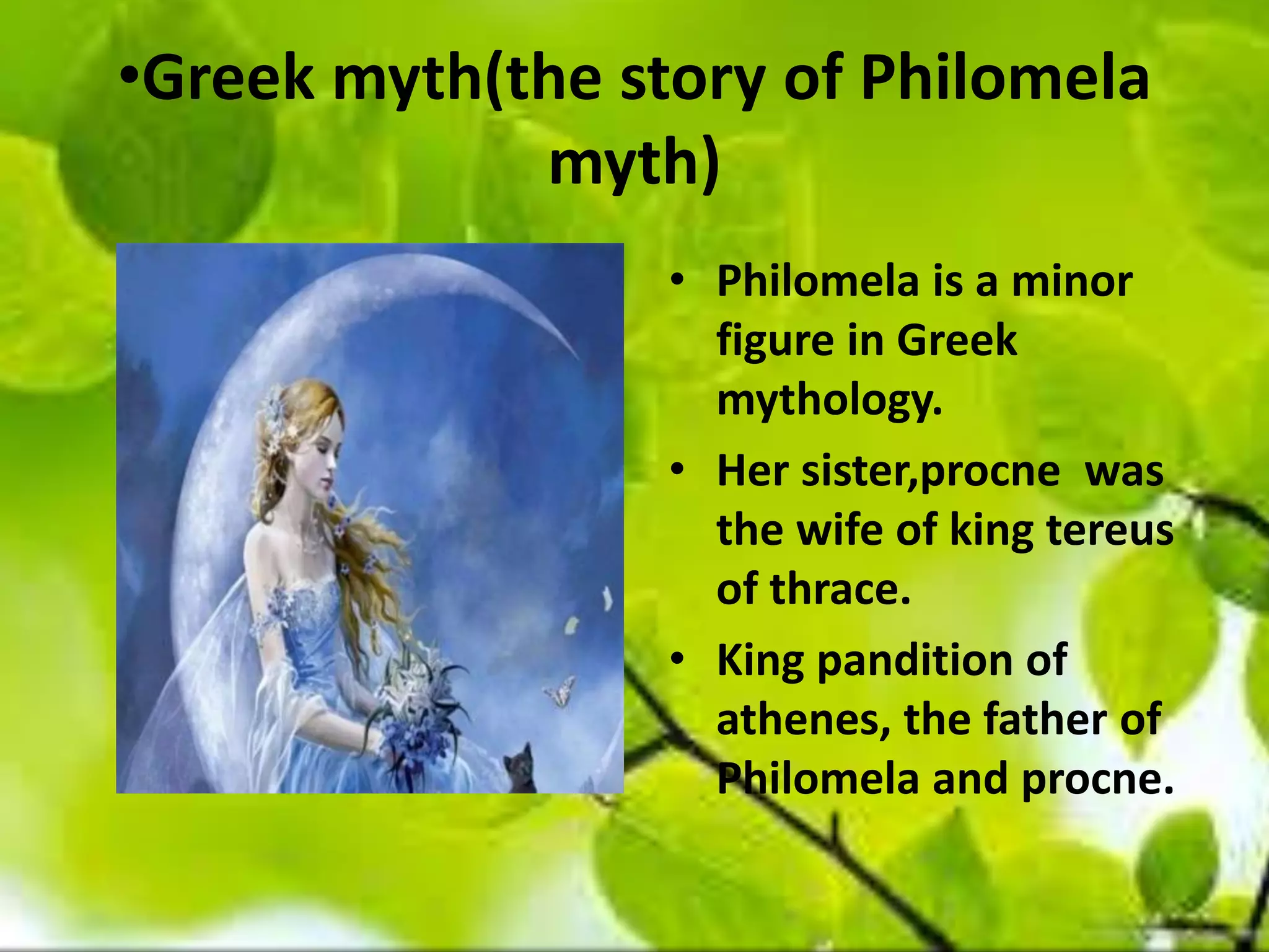 •Greek myth(the story of Philomela
myth)
• Philomela is a minor
figure in Greek
mythology.
• Her sister,procne was
the wife of king tereus
of thrace.
• King pandition of
athenes, the father of
Philomela and procne.
 