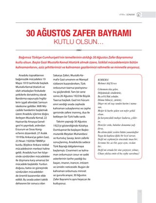 13
Anadolu topraklarının
bağımsızlık mücadelesi 19
Mayıs 1919 tarihinde başladı.
Mustafa Kemal Atatürk ve
silah arkadaşları fevkalade
yetkilerle donatılmış olarak
Bandırma vapuruyla İngiliz-
lerin işgali altındaki Samsun
iskelesine geldiler. Milli Mü-
cadele hareketini başlatmak
üzere Anadolu içlerine doğru
ilerleyen Mustafa Kemal, 22
Haziran’da Amasya Genel-
gesi’ni yayınladı, ardından
Erzurum ve Sivas Kong-
re’lerini düzenledi. 27 Aralık
1919’da Ankara’ya gelen Gazi,
23 Nisan 1920’de TBMM’yi
kurdu. Böylece Ankara istiklal
mücadelesinin merkezi haline
geldi. Anadolu’nun her köşe-
sinde sürdürülen mücadeleler
ile düşmana karşı amansız bir
mücadele başlatıldı. Yurdun
doğusu, batısı ve güneyinde
sürdürülen mücadeleler-
de önemli kazanımlar elde
edildi. Bu sırada askeri taktik
dehasının bir sonucu olan
Sakarya Zaferi, Mustafa Ke-
mal’e Gazi unvanını ve Mareşal
rütbesini kazandırırken, Türk
ordusunun taarruz pozisyonu-
nu güçlendirdi. Tam bir sene
sonra 26 Ağustos 1922’de Büyük
Taarruz başladı. Gazi’nin hücum
emri verdiği sırada cephede
kahraman subaylarımız ve cephe
gerisinde zafere inanmış, dua ile
bekleyen bir Türk halkı vardı.
Takvim yaprağı 30 Ağustos
1922’yi gösterdiğinde Kütahya
Dumlupınar’da başlayan Başko-
mutanlık Meydan Muharebesi
ve Kurtuluş Savaşı, kesin zaferle
sonuçlanmış, Anadolu’da sadece
Türk Bayrağı dalgalanmaya
başlamıştı. Civanmert ve kahra-
man ordumuzun cesur ve sadık
askerlerinin tarihe yazdığı bu
başarı, imanın, inancın, intizam
ve ümidin neticesidir. Bugün de
kahraman ordumuzu minnet
ve gururla anıyor, 30 Ağustos
Zafer Bayramı’nı aynı heyecan ile
kutluyoruz.
Bağımsız Türkiye Cumhuriyeti’nin temellerinin atıldığı 30 Ağustos Zafer Bayramımız
kutlu olsun. Başta Gazi Mustafa Kemal Atatürk olmak üzere, İstiklal mücadelemizin bütün
kahramanlarını, aziz şehitlerimizi ve kahraman gazilerimizi rahmetle ve minnetle anıyoruz.
VİTRİN+ GÜNDEM
30 AĞUSTOS ZAFER BAYRAMI
KUTLU OLSUN…
KORKMA!
Mehmet Akif Ersoy
Cehennem olsa gelen,
Döğsümüzde söndürürüz.
Bu yol ki Hak yoludur,
Dönme bilmeyiz, yürürüz;
Düşer mi tek taşı sandın harim-i namu-
sun,
Meğer ki harbe giden son nefer şehid
olsun.
Şu karşımızdaki mahşer kudursa, çıldır-
sa,
Denizler ordu, bulutlar donanma yağ-
dırsa,
Bu altımızdaki yerden bütün yanardağlar
Taşıp da kaplasa âfakı bir kızıl sarsar,
Değil mi cephemizin sinesinde iman bir;
Sevinme bir, acı bir, gaye aynı, vicdan
bir;
Değil mi ortada bir sine çarpıyor, yılmaz,
Cihan yıkılsa emin ol bu cephe sarsılmaz!
 
