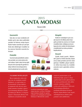 15
Geometrik
Göz alıcı ve neon renklerde raf-
lardaki yerini alan daire şeklindeki
çantalar ile farkınızı ortaya koyun.
Keskin hatları sevenler için zarf şek-
linde olan dikdörtgen modeller ise
bu sezonun favorileri arasında bu-
lunuyor.
Püsküllü
Uzunlu kısalı püsküllerle süslen-
miş çantalar son sürat yoluna de-
vam ediyor. Siyah, taba, kırmızı gibi
birçok renk seçeneği ile günlük ve
abiye stilinizi tamamlayacak bu
trendi yakalamak için acele edin.
2015
ÇANTA MODASI
VİTRİN+ MODA
TASARIMCI RUHLAR İÇİN
Bazen mağazaları talan eder
ama yine de aradığımız modeli
bulamayız; ya rengi uymaz ya
da demodedir. İş başa düşünce
de maharetli eller devreye girer,
kendi çantamızı kendimiz yaparız.
Gaziosmanpaşa Belediyesi Kadın
Koordinasyon Merkezi ve Engelsiz
Yaşam ve Dayanışma Merkezi’nde
kadınların en kıymetlisi olarak
Büzgülü
Kullanım rahatlığının yanı sıra
şık tasarımı ile dikkat çeken büz-
gülü çantalar bu sezonun en havalı
modellerinden. Şıklığınızı tamam-
layacak zincir askılar ile bütünleşen
modelleriyle bu torba çantalara
bayılacaksınız.
Desenli
Çiçekli, kareli, puanlı... Birbirin-
den güzel ve farklı desenler, klasik
omuz askılı çantalara yeni bir soluk
getiriyor. Özellikle çalışan kadınla-
rın stiline hava katan bu modeller
arasında seçim yapmakta zorlana-
caksınız.
ürünlerin paketlerinden ya da
kullanılmış kağıt, gazete ve dergi
sayfalarından kesilen ufak kesitlerin
bir araya getirilmesiyle elde edilen
çantalar, tamamen sahibinin
zevkine göre şekilleniyor. Dilerseniz
Gaziosmanpaşa Belediyesi
tarafından düzenlenen kermeste
Engelsiz Yaşam Merkezi’nde engelli
vatandaşlarımızın elinden çıkan
çantaları satın alabilirsiniz.
eşyalarını tamamlayan çanta
yapım kursları veriliyor. Özellikle
kağıt katlama tekniği ile yapılan
çantalar, geri dönüşüme de katkıda
bulunuyor. Marketlerde satılan
Pervin CAN
 