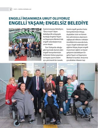 16
R+ SOSYAL SORUMLULUK
Gerek engelli gerekse hasta
hemşerilerimizin ihtiyaç
duydukları ürün ve hizmet-
lere zahmetsizce ulaşmasını
sağlayacak referans noktaları
önceliklerimiz arasında bulu-
nuyor. Engeli nedeniyle özel
eğitime ihtiyaç duyan engelli
insanımızın eğitim ve kişisel
gelişimini destekleyen En-
gelsiz Yaşam ve Dayanışma
Merkezi’ni kurduk. Amacımız
çocukluktan itibaren top-
Gaziosmanpaşa Belediyesi,
“Önce insan!”diyen
belediyecilik anlayışıyla
kurduğu Engelsiz Yaşam
ve Dayanışma Merkezi’nde
engelli vatandaşlarımıza
umut oluyor.
Tüm Türkiye’de olduğu
gibi ilçemizde ikamet eden
engelli hemşerilerimizin
herkesten farksız yaşaması
ve hayata uyumu bizim
için çok önemli bir mesele.
ENGELLİ İNSANIMIZA UMUT OLUYORUZ
ENGELLİ YAŞAM; ENGELSİZ BELEDİYE
 