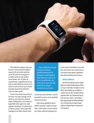 18
90’lı yıllardan bugüne taşınmaz
kavramı manasında çok değişim
yaşandı. Bir zamanlar walkman
ya da CD çalar ile kurduğumuz
cümleler yerlerini cep telefon-
larına bıraktı. Son 10 yıldır da
yaşantımızda vazgeçilemez bir yer
edinen akıllı telefonlar kimimiz için
kişisel asistan kimimiz içinse haber
kaynağı olarak küresel iletişim
aracımız haline geldi.
Ancak insan dehası bununla ye-
tinmiyor. Her şeyin küçüğü sevilir
denir ya, işte hayatımızı düzene
koyan, kolaylaştıran ve bir bakıma
bağımlılık haline gelen bu akıllı
aygıtlar küçülmeye ve yakınlaşma-
ya devam ediyor. Artık cebimizde
taşıdığımız bu akıllı cihazları kolu-
minik tasarım harikalarına çevrildi.
İşte size kısa bir süre şaşırtacak an-
cak hızlıca alışacağımız giyilebilir
teknoloji harikalarından birkaçı…
APPLEWATCH
Bir iPhone kullanıcıysanız, Apple
Watch ile eşleştirebileceğiniz telefo-
nunuzun aramalar, mesajlar ve ema-
illerini yönetebilecek ve telefonu-
nuzda mevcut olan haritalar, fitness
uygulamaları, Siri, Passbook, Borsa,
hava durumu, alarm, zamanlayıcı
gibi uygulamalar ile kullanabilecek-
siniz. Üç farklı tasarımıyla da göz
dolduran AppleWatch hayatımıza
renk katacak.
Yaşamkalitemiziartırmak
amacıylatasarlanan
giyilebilirteknolojininilk
aklagelenmodelielbetteki
akıllısaatler.Busaatlerinen
önemliözelliklerindenbiri
kullanıcılarınıgüniçerisinde
telefonlarıilemeşgul
olmaktankurtarmaları.
nuzda taşımaya hazırlanın. Çünkü
taşınabilir kavramı yerini giyilebilir
kavramına bıraktı.
Artık dünya giyilebilir tekno-
lojilerin peşinde. Gözler tansiyon
ölçen, adım sayan, konum belirle-
yen, bizim adımıza hatırlayan bu
 